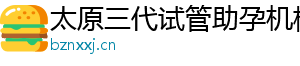 太原三代试管助孕机构	
